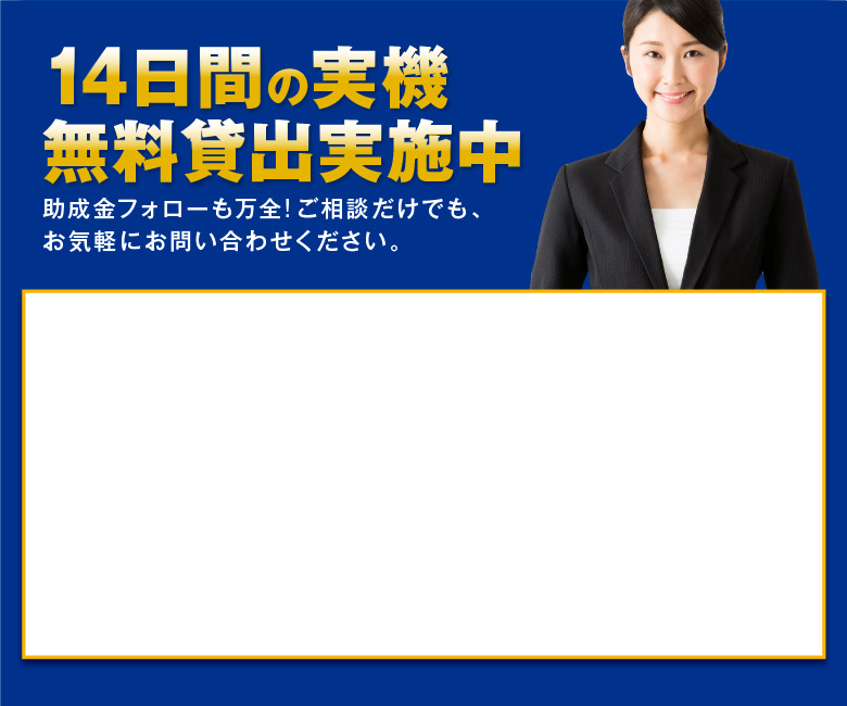 14日間の実機無料貸出実施中　助成金フォローも万全!ご相談だけでも、お気軽にお問い合わせください。