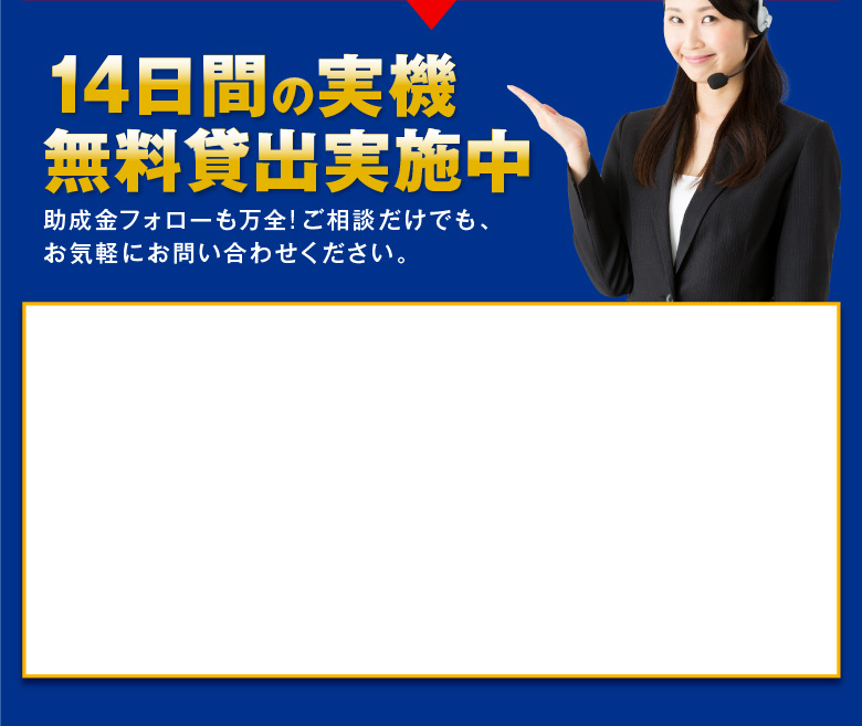 14日間の実機無料貸出実施中　助成金フォローも万全!ご相談だけでも、お気軽にお問い合わせください。